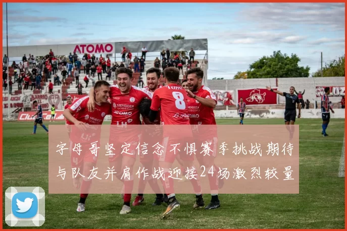 字母哥坚定信念不惧赛季挑战期待与队友并肩作战迎接24场激烈较量