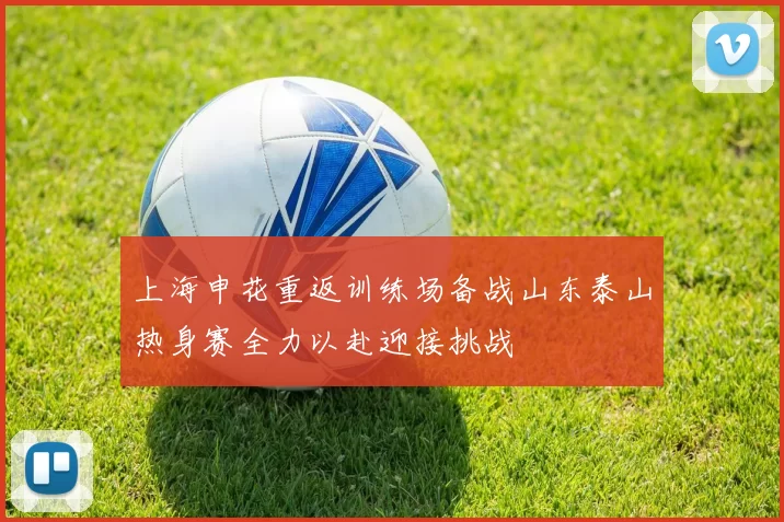 上海申花重返训练场备战山东泰山热身赛全力以赴迎接挑战
