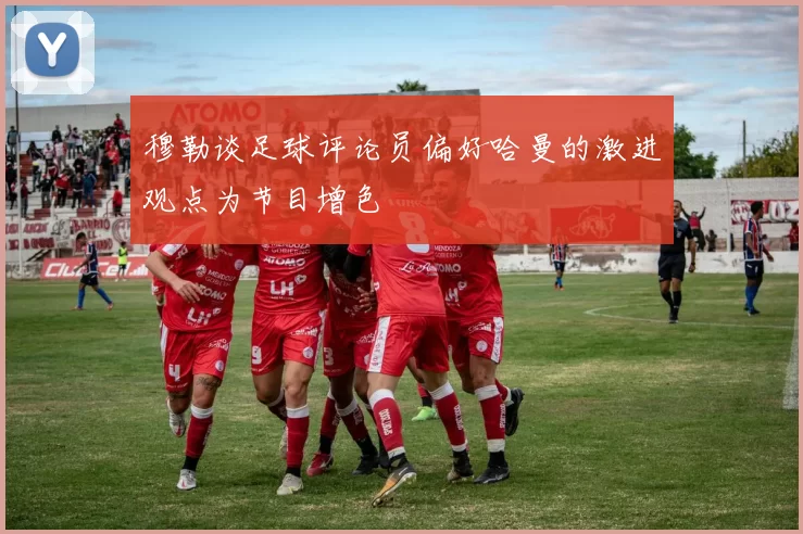 穆勒谈足球评论员偏好哈曼的激进观点为节目增色