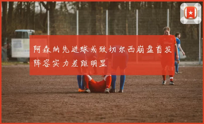 阿森纳先进球或致切尔西崩盘首发阵容实力差距明显