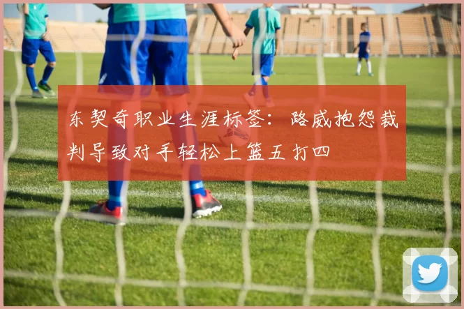 东契奇职业生涯标签：路威抱怨裁判导致对手轻松上篮五打四