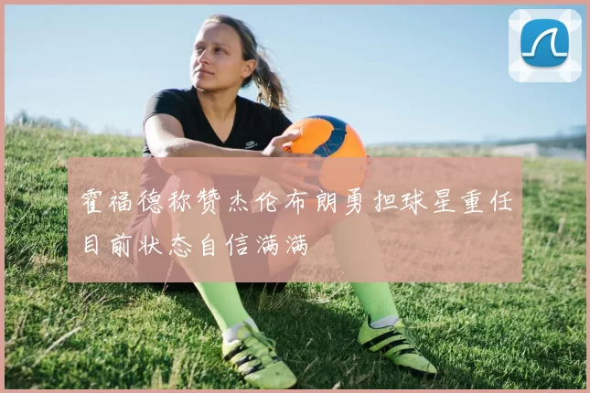 霍福德称赞杰伦布朗勇担球星重任目前状态自信满满