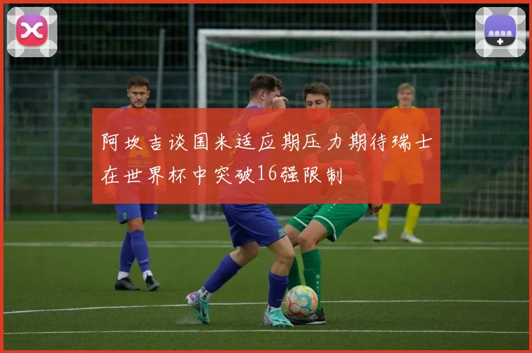 阿坎吉谈国米适应期压力期待瑞士在世界杯中突破16强限制
