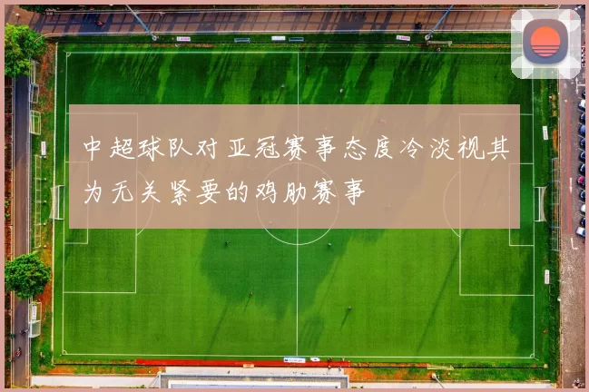 中超球队对亚冠赛事态度冷淡视其为无关紧要的鸡肋赛事