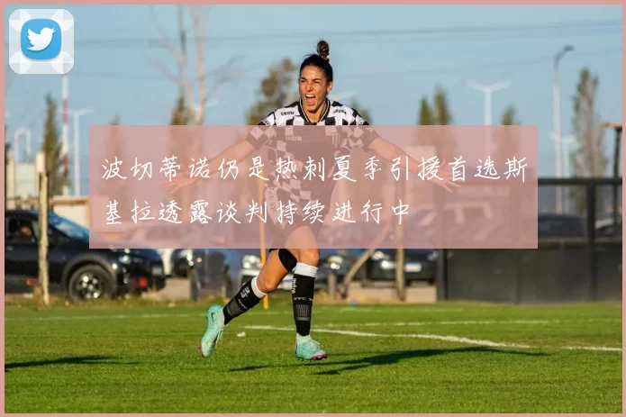 波切蒂诺仍是热刺夏季引援首选斯基拉透露谈判持续进行中