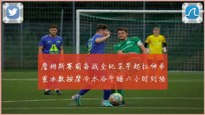 詹姆斯赛前备战全纪录早起拉伸举重冰敷按摩冷水浴午睡六小时到场准备