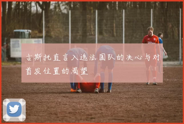 古斯托直言入选法国队的决心与对首发位置的渴望