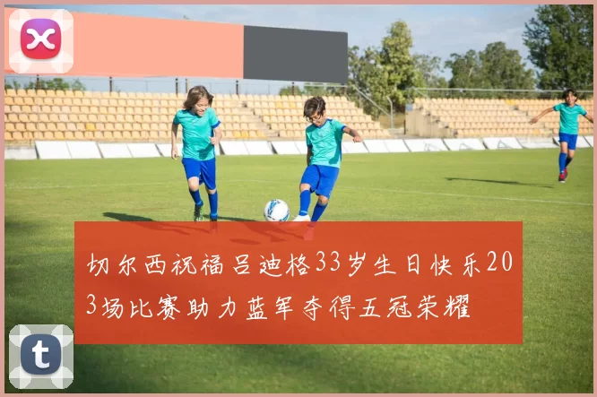 切尔西祝福吕迪格33岁生日快乐203场比赛助力蓝军夺得五冠荣耀