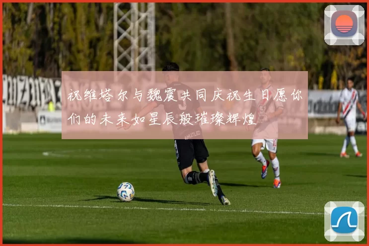 祝维塔尔与魏震共同庆祝生日愿你们的未来如星辰般璀璨辉煌