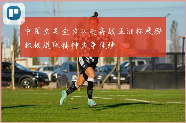 中国女足全力以赴备战亚洲杯展现积极进取精神力争佳绩